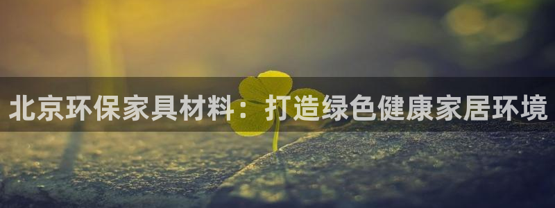 杏耀官网主管：北京环保家具材料：打造绿色健康家居环境