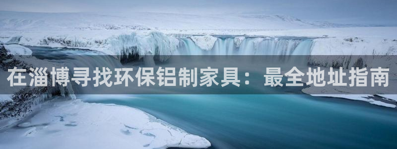 杏耀平台还在吗：在淄博寻找环保铝制家具：最全地址指南