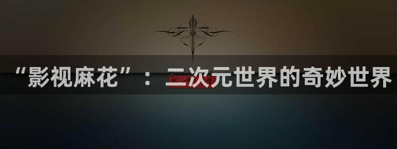 神秘影院：“影视麻花”：二次元世界的奇妙世界